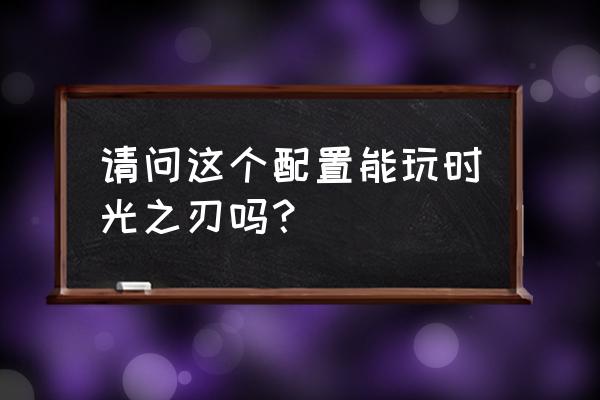 时光之刃果体 请问这个配置能玩时光之刃吗？