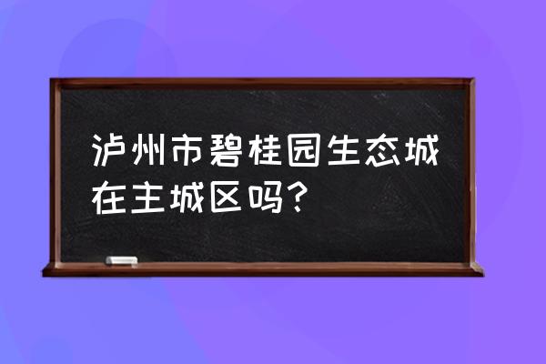 泸州碧桂园生态城怎么样 泸州市碧桂园生态城在主城区吗？