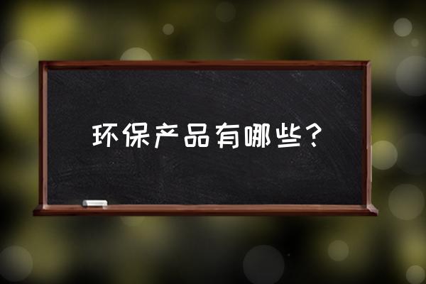 环保产品都有哪些 环保产品有哪些？