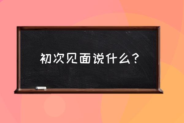 两人初次见面说什么 初次见面说什么？