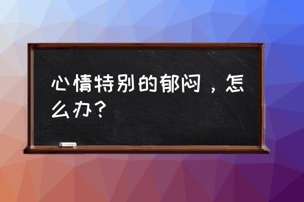 心情郁闷该怎么办 心情特别的郁闷，怎么办？