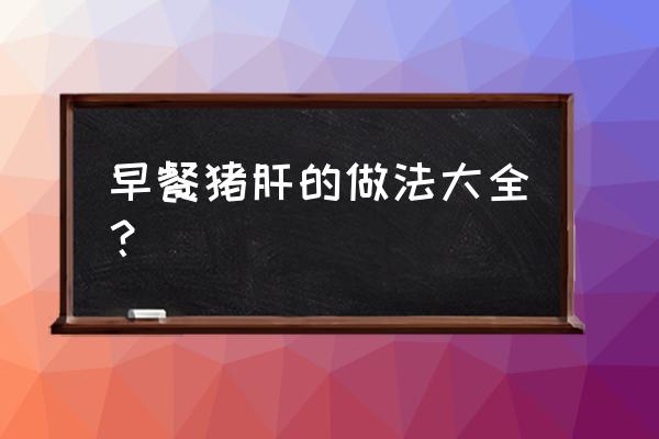 猪肝简单做法大全 早餐猪肝的做法大全？