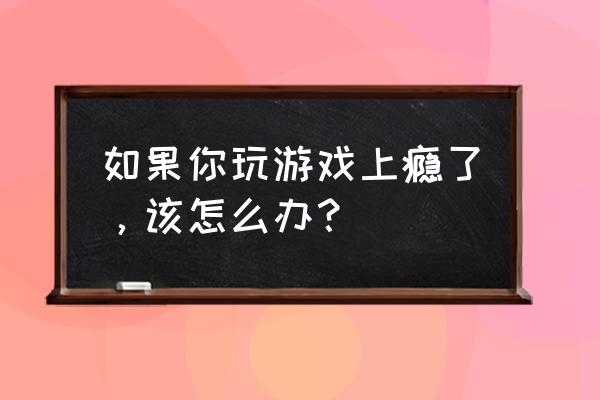 欺你成瘾by害人精微盘 如果你玩游戏上瘾了，该怎么办？