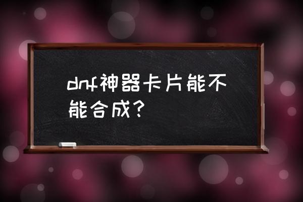 神器卡片合成 dnf神器卡片能不能合成？