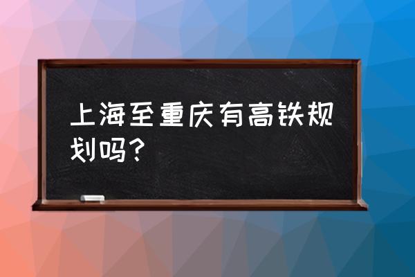 上海去重庆有高铁吗 上海至重庆有高铁规划吗？