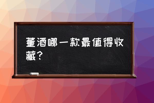 董酒哪种比较有收藏价值 董酒哪一款最值得收藏？