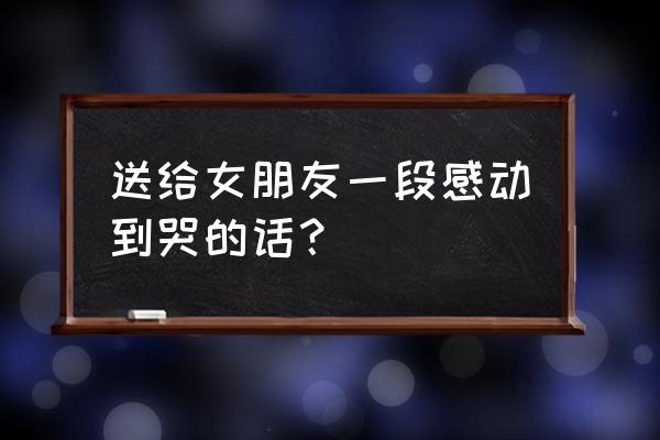 让女朋友感动到哭的话 送给女朋友一段感动到哭的话？