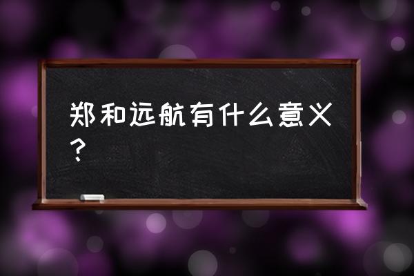 郑和下西洋的现实意义 郑和远航有什么意义？