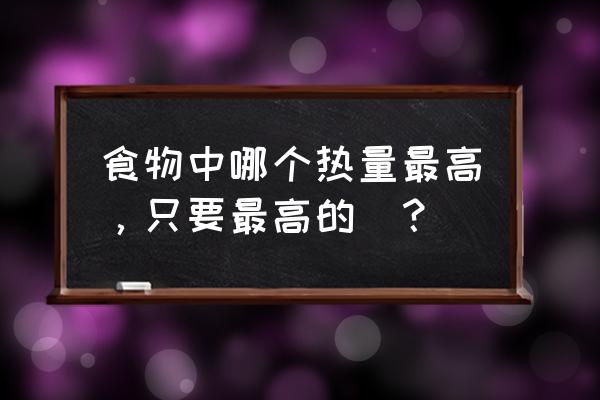 含热量高的食物有哪些 食物中哪个热量最高，只要最高的．？