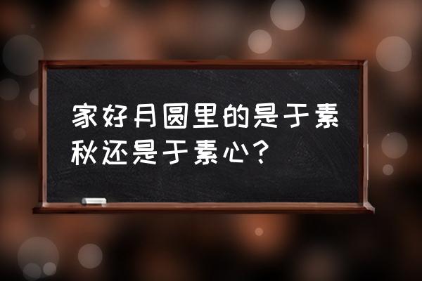 家好月圆庆中秋于素秋 家好月圆里的是于素秋还是于素心？