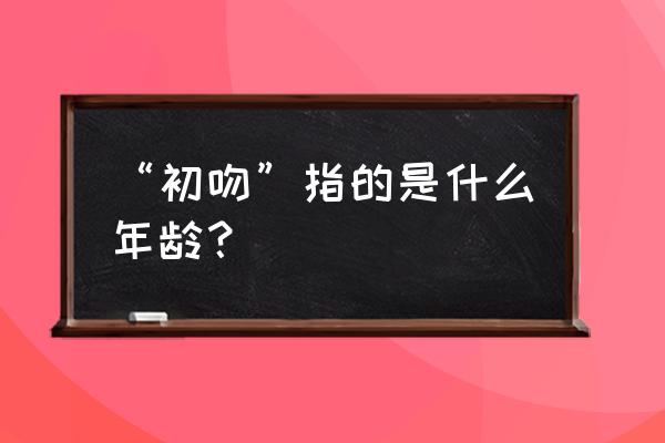 初吻的年龄一般是多少 “初吻”指的是什么年龄？