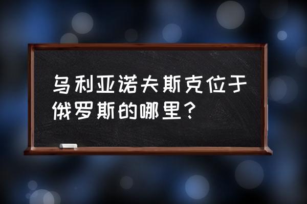 乌里扬诺夫斯克在哪 乌利亚诺夫斯克位于俄罗斯的哪里？