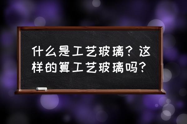 工艺玻璃和艺术玻璃 什么是工艺玻璃？这样的算工艺玻璃吗？