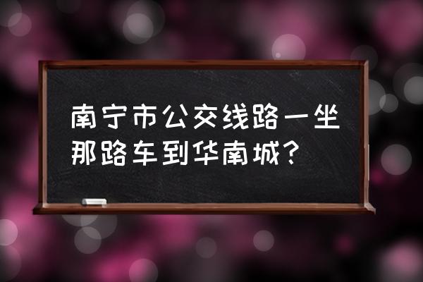 南宁华南城怎么去 南宁市公交线路一坐那路车到华南城？