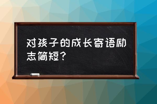 对孩子的成长寄语简短 对孩子的成长寄语励志简短？