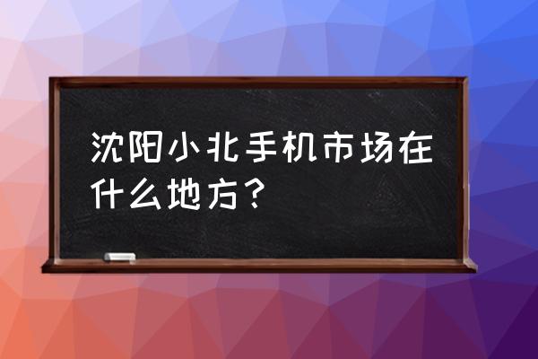 沈阳小北手机市场在哪 沈阳小北手机市场在什么地方？