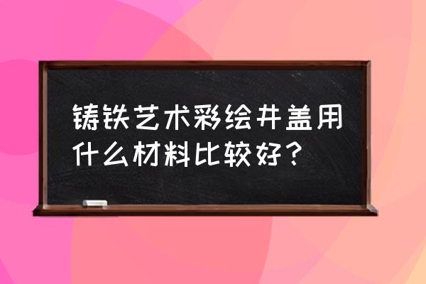 黄冈艺术井盖 铸铁艺术彩绘井盖用什么材料比较好？