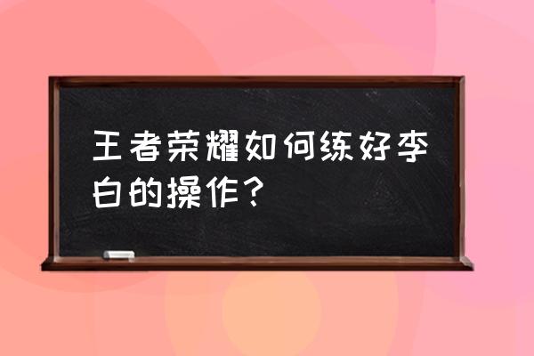 王者荣耀李白训练方法 王者荣耀如何练好李白的操作？