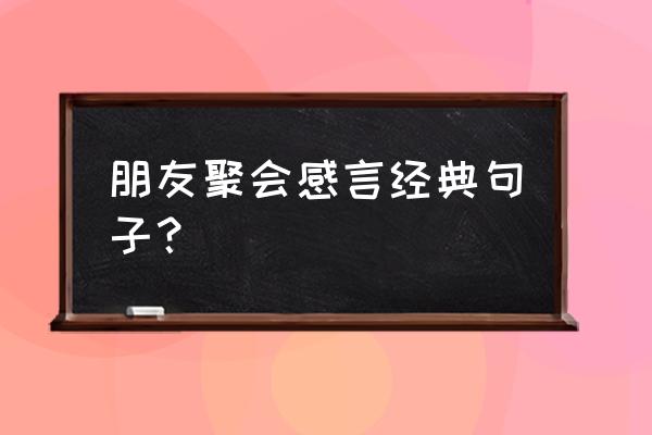 聚会感言经典短句 朋友聚会感言经典句子？