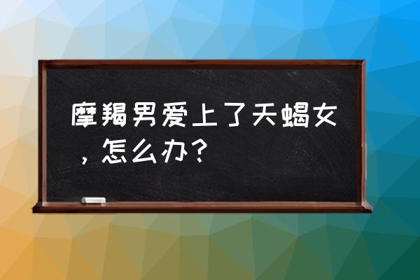 摩羯男爱上天蝎女的表现 摩羯男爱上了天蝎女，怎么办？