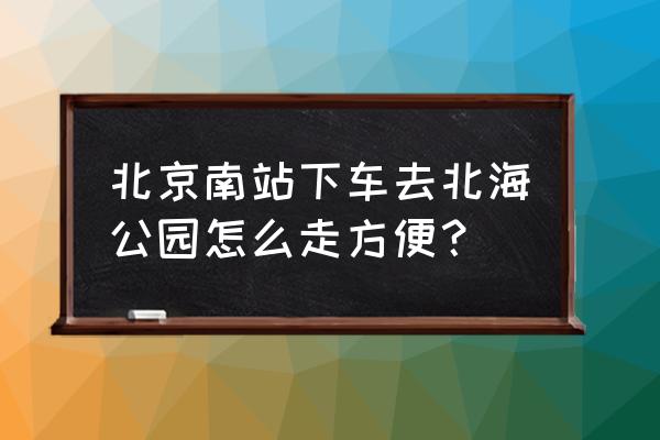 从北京南站到北海公园 北京南站下车去北海公园怎么走方便？