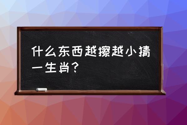 越擦越小是哪个生肖 什么东西越擦越小猜一生肖？