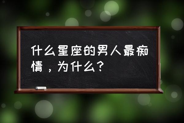 哪些星座男最痴情 什么星座的男人最痴情，为什么？