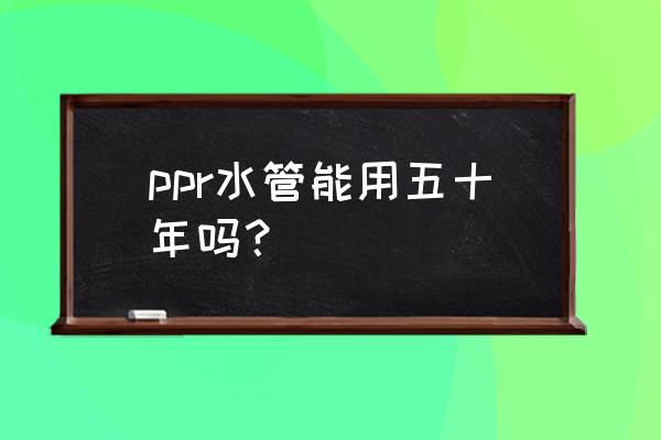 ppr水管寿命 ppr水管能用五十年吗？