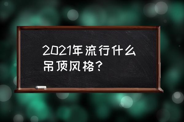 2021最新客厅吊顶 2021年流行什么吊顶风格？