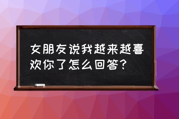 刚好我也喜欢你by 女朋友说我越来越喜欢你了怎么回答？