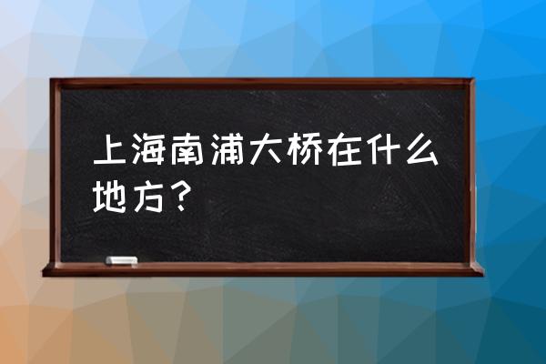 上海南浦大桥属于哪个区 上海南浦大桥在什么地方？