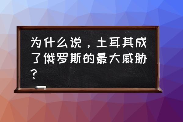 土耳其威胁俄罗斯 为什么说，土耳其成了俄罗斯的最大威胁？