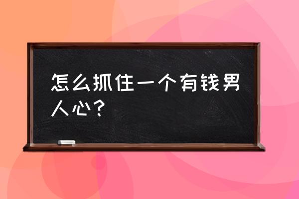 怎样抓住有钱男人的心 怎么抓住一个有钱男人心？