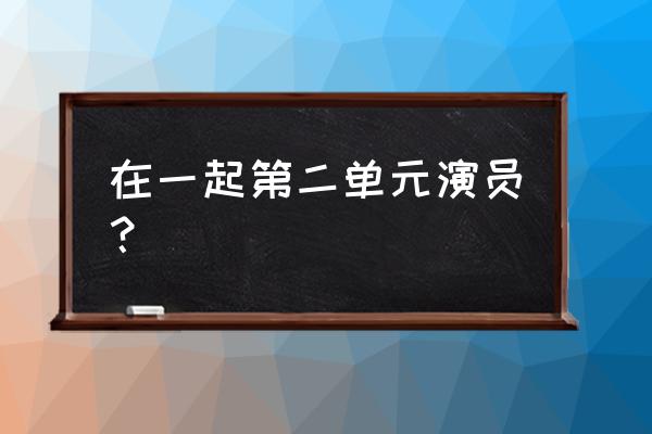 在一起演员表及名单 在一起第二单元演员？