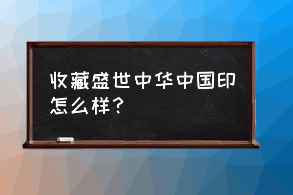 盛世中华中国印材质 收藏盛世中华中国印怎么样？