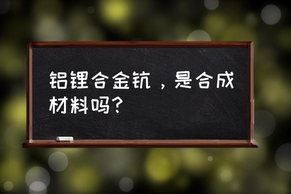 铝锂合金是合成材料吗 铝锂合金钪，是合成材料吗？