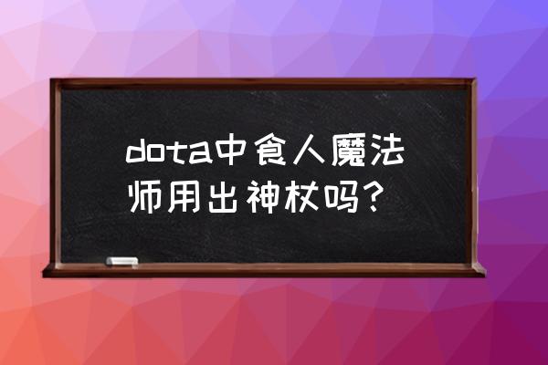 食人魔法师技能 dota中食人魔法师用出神杖吗？