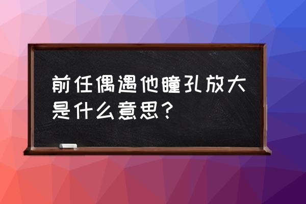 一个人瞳孔放大意味着什么 前任偶遇他瞳孔放大是什么意思？