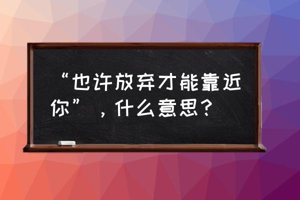 如果放弃才能靠近你 “也许放弃才能靠近你”，什么意思？