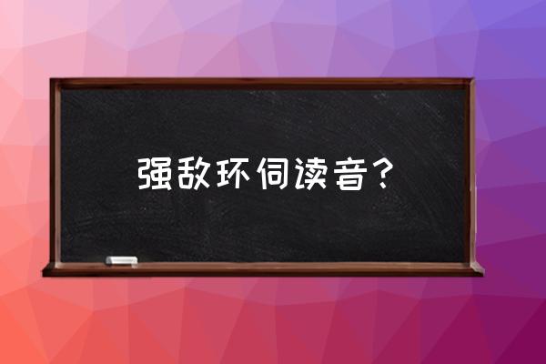 强臣环伺肉车 强敌环伺读音？