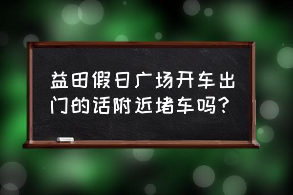 贵阳益田假日广场 益田假日广场开车出门的话附近堵车吗？