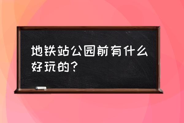 公园前地铁站附近 地铁站公园前有什么好玩的？