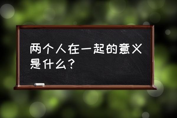 两个人在一起的真正意义 两个人在一起的意义是什么？