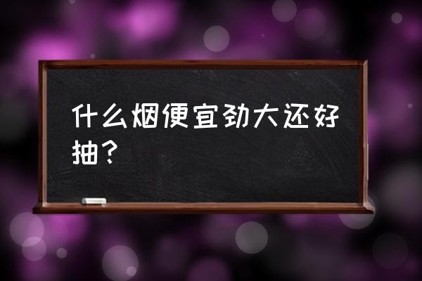 什么烟好抽又便宜 什么烟便宜劲大还好抽？