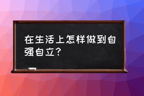 在生活上怎样做到自立自强 在生活上怎样做到自强自立？