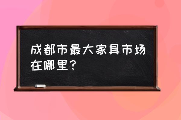 成都最大的家具城 成都市最大家具市场在哪里？