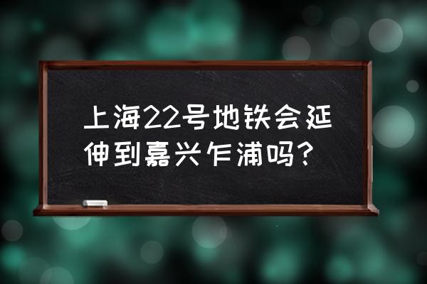 上海地铁22号线延伸段 上海22号地铁会延伸到嘉兴乍浦吗？