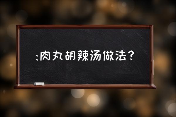 肉丸胡辣汤的做法 :肉丸胡辣汤做法？