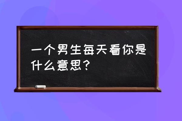 如果每天都看到你 一个男生每天看你是什么意思？