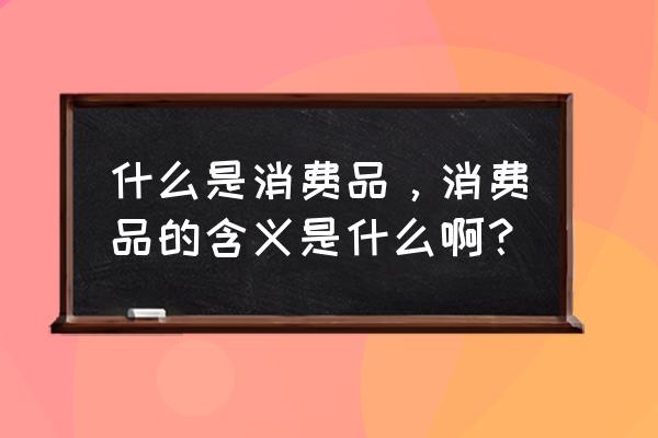 简述消费品的分类 什么是消费品，消费品的含义是什么啊？